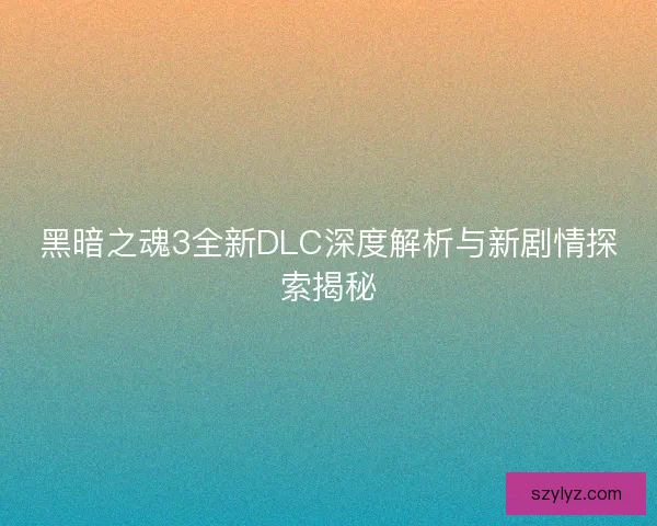 黑暗之魂3全新DLC深度解析与新剧情探索揭秘