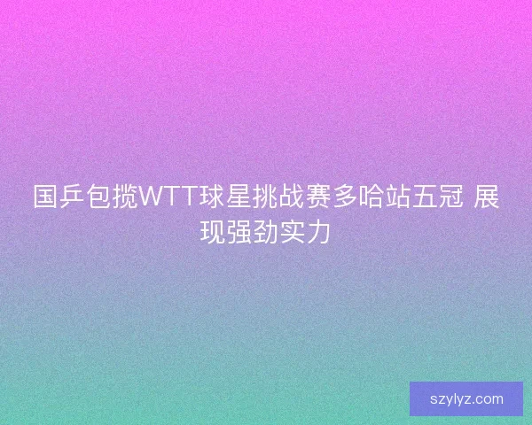 国乒包揽WTT球星挑战赛多哈站五冠 展现强劲实力