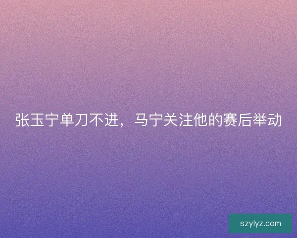 张玉宁单刀不进，马宁关注他的赛后举动
