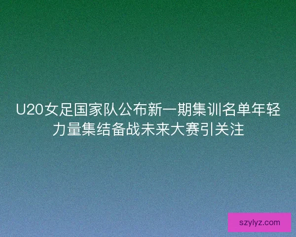 U20女足国家队公布新一期集训名单年轻力量集结备战未来大赛引关注