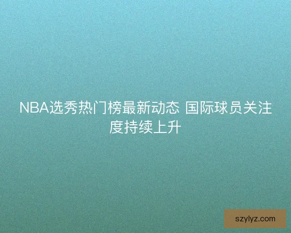 NBA选秀热门榜最新动态 国际球员关注度持续上升