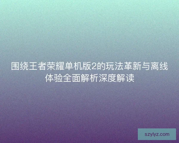 围绕王者荣耀单机版2的玩法革新与离线体验全面解析深度解读