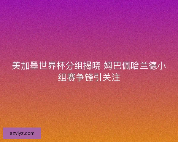 美加墨世界杯分组揭晓 姆巴佩哈兰德小组赛争锋引关注