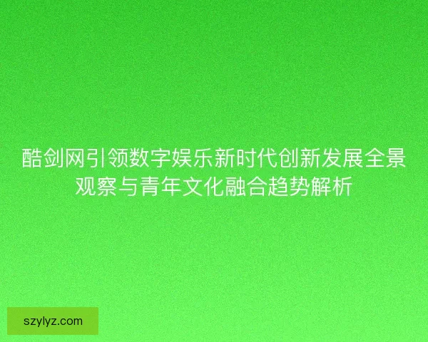 酷剑网引领数字娱乐新时代创新发展全景观察与青年文化融合趋势解析